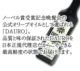 ノーベル賞受賞記念晩餐会の
公式オリーブオイルとして選ばれる
「DAURO」。
品質と味の保証されたDAUROを
日本正規代理店だからこそできる
最高鮮度の状態でお届けします。